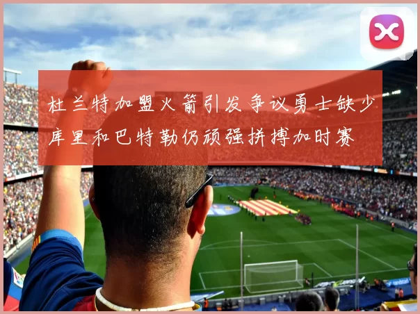 杜兰特加盟火箭引发争议勇士缺少库里和巴特勒仍顽强拼搏加时赛