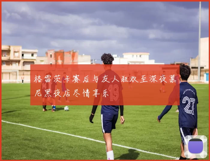 格雷茨卡赛后与友人狂欢至深夜慕尼黑夜店尽情享乐