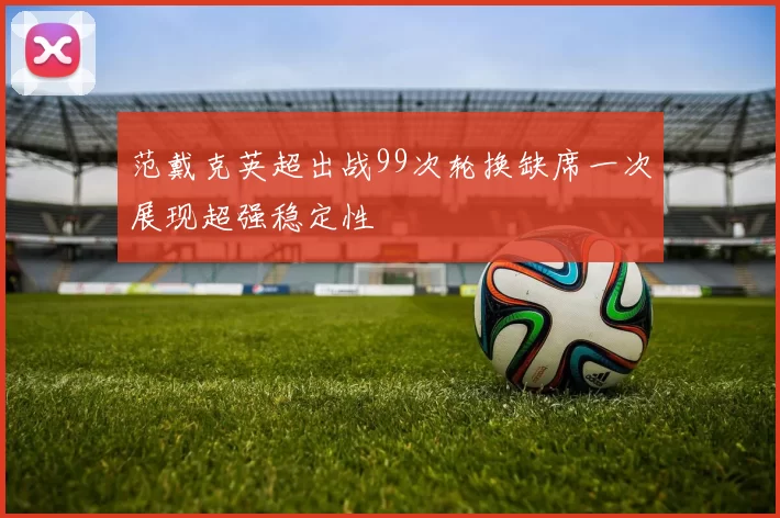 范戴克英超出战99次轮换缺席一次展现超强稳定性