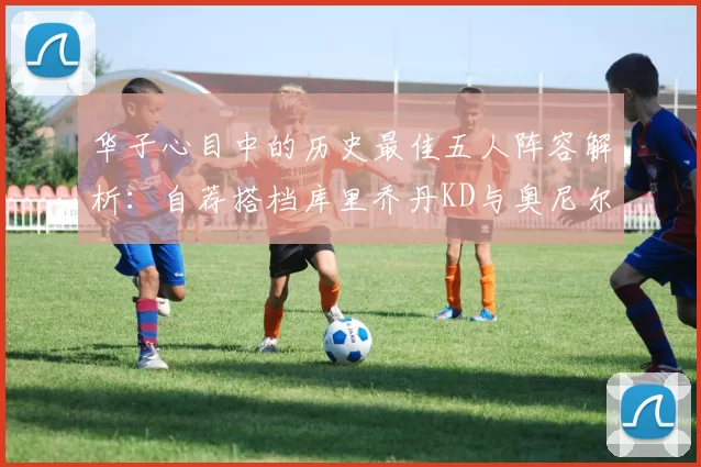 华子心目中的历史最佳五人阵容解析：自荐搭档库里乔丹KD与奥尼尔共襄盛举