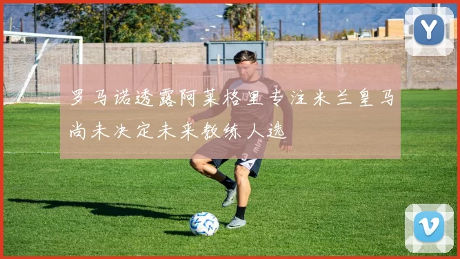 罗马诺透露阿莱格里专注米兰皇马尚未决定未来教练人选