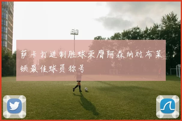 萨卡打进制胜球荣膺阿森纳对布莱顿最佳球员称号
