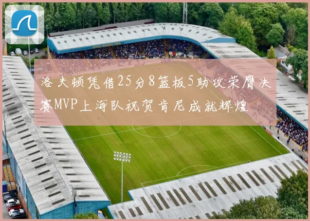 洛夫顿凭借25分8篮板5助攻荣膺决赛MVP上海队祝贺肯尼成就辉煌