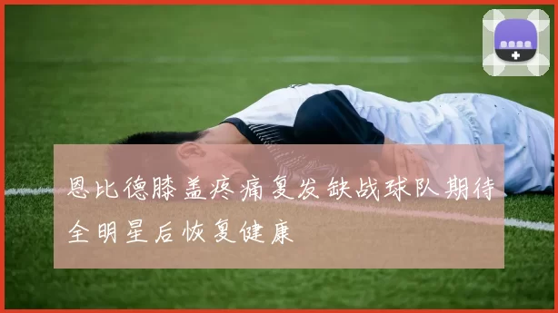 恩比德膝盖疼痛复发缺战球队期待全明星后恢复健康