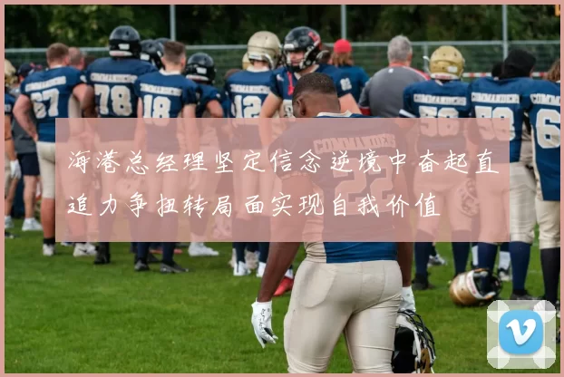 海港总经理坚定信念逆境中奋起直追力争扭转局面实现自我价值