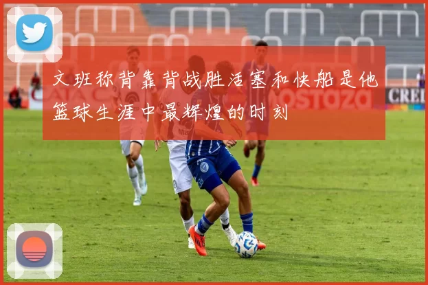 文班称背靠背战胜活塞和快船是他篮球生涯中最辉煌的时刻