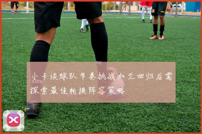 小卡谈球队节奏挑战加兰回归后需探索最佳轮换阵容策略