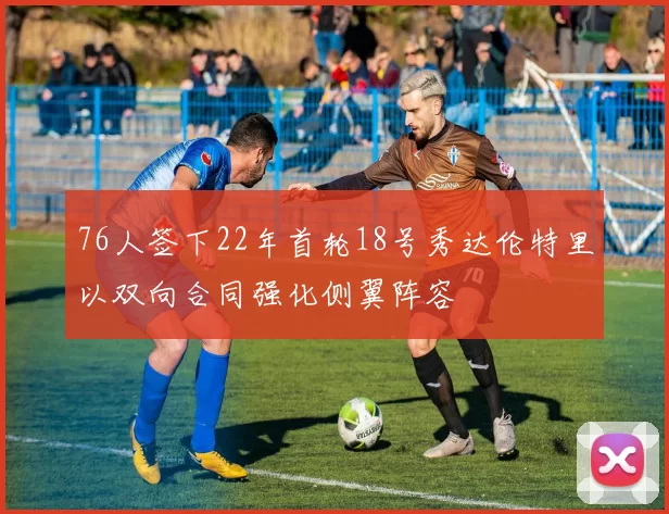 76人签下22年首轮18号秀达伦特里以双向合同强化侧翼阵容