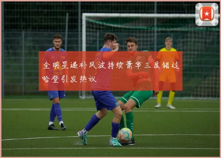全明星递补风波持续萧华三度错过哈登引发热议