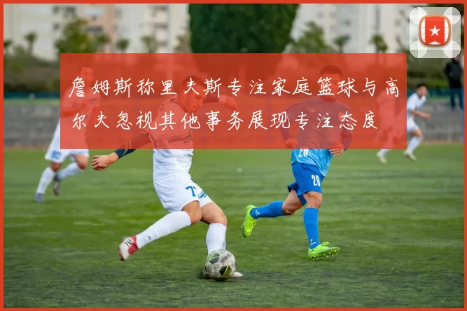 詹姆斯称里夫斯专注家庭篮球与高尔夫忽视其他事务展现专注态度