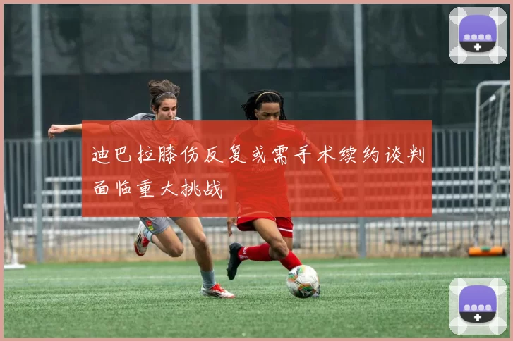 迪巴拉膝伤反复或需手术续约谈判面临重大挑战
