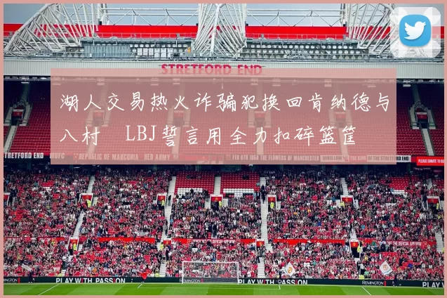 湖人交易热火诈骗犯换回肯纳德与八村塁LBJ誓言用全力扣碎篮筐