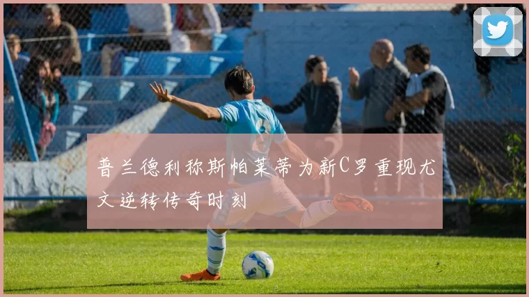 普兰德利称斯帕莱蒂为新C罗重现尤文逆转传奇时刻