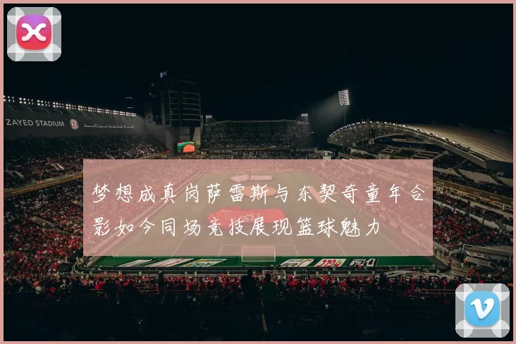 梦想成真岗萨雷斯与东契奇童年合影如今同场竞技展现篮球魅力