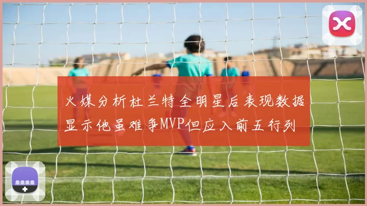 火媒分析杜兰特全明星后表现数据显示他虽难争MVP但应入前五行列