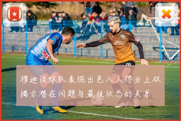 穆迪谈球队表现出色八人得分上双揭示潜在问题与最佳状态的关系