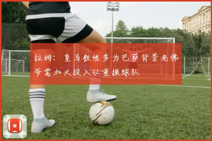 拉姆：皇马教练多为巴萨背景老佛爷需加大投入以重振球队