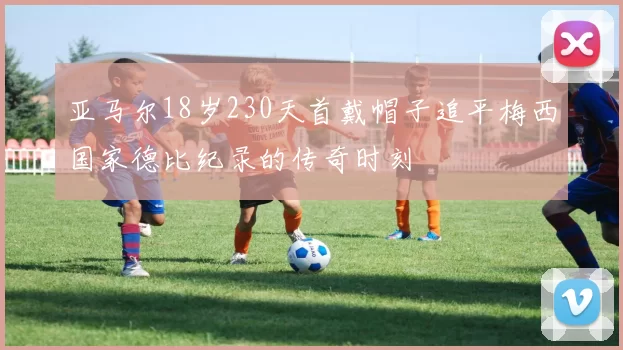 亚马尔18岁230天首戴帽子追平梅西国家德比纪录的传奇时刻