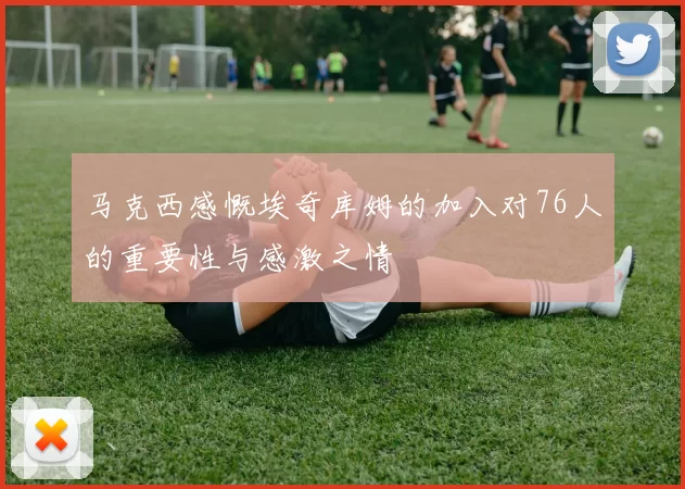 马克西感慨埃奇库姆的加入对76人的重要性与感激之情