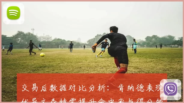 交易后数据对比分析：肯纳德表现优异文森特需提升命中率与得分能力