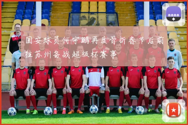 国安球员何宇鹏再度骨折春节后前往苏州备战超级杯赛事