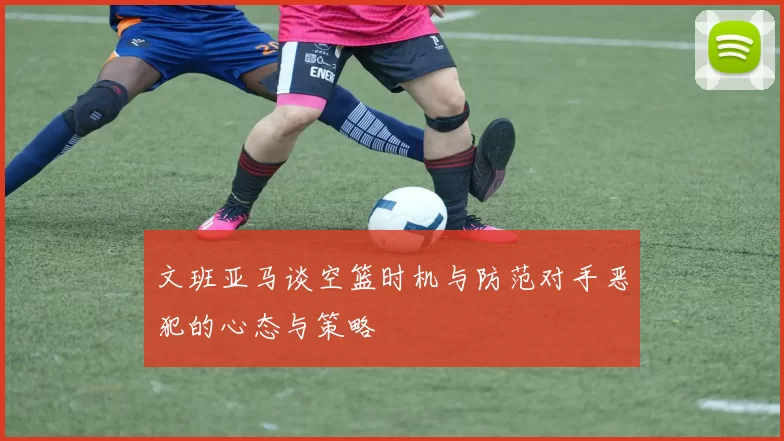 文班亚马谈空篮时机与防范对手恶犯的心态与策略