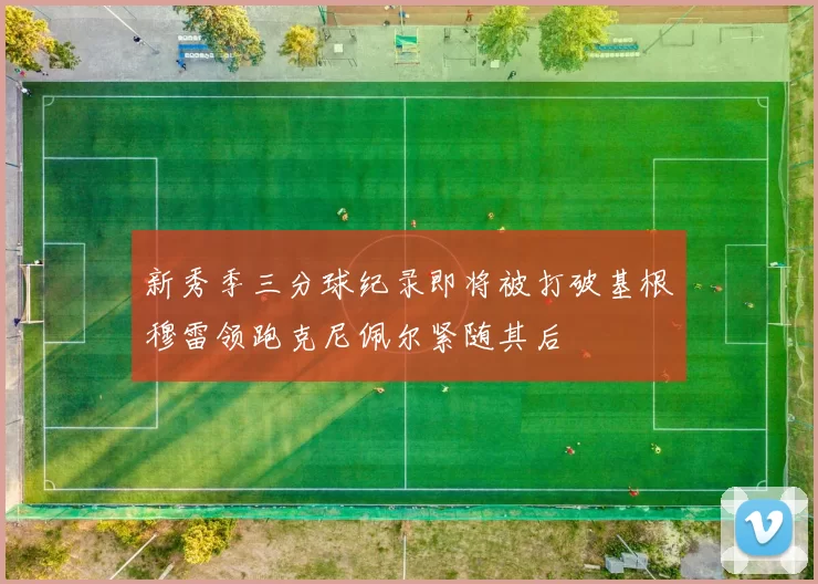 新秀季三分球纪录即将被打破基根穆雷领跑克尼佩尔紧随其后