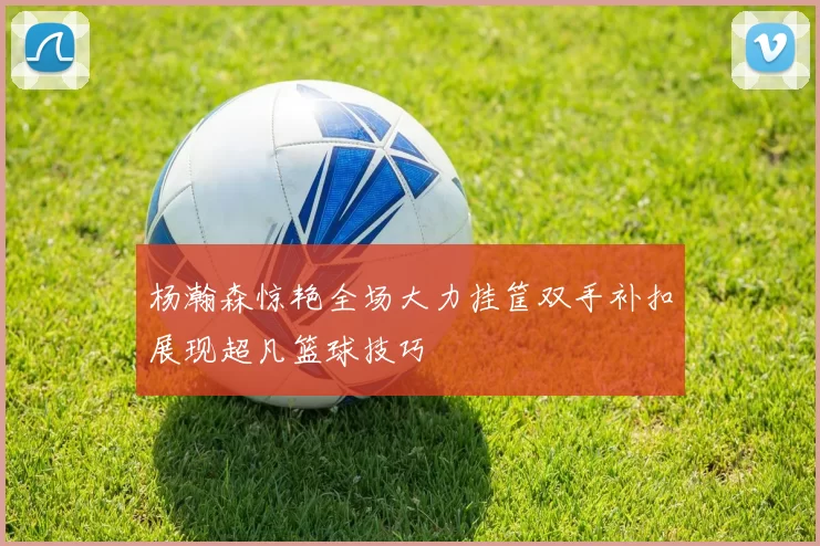 杨瀚森惊艳全场大力挂筐双手补扣展现超凡篮球技巧