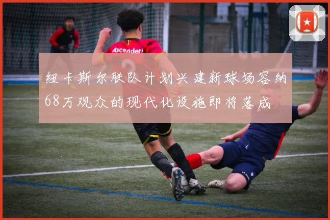 纽卡斯尔联队计划兴建新球场容纳68万观众的现代化设施即将落成