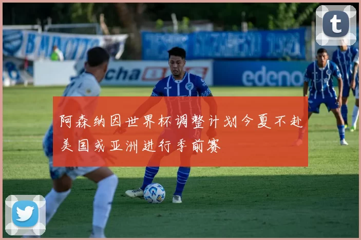 阿森纳因世界杯调整计划今夏不赴美国或亚洲进行季前赛
