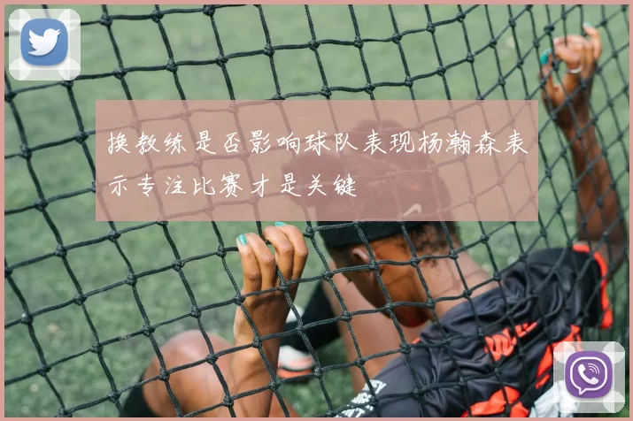 换教练是否影响球队表现杨瀚森表示专注比赛才是关键