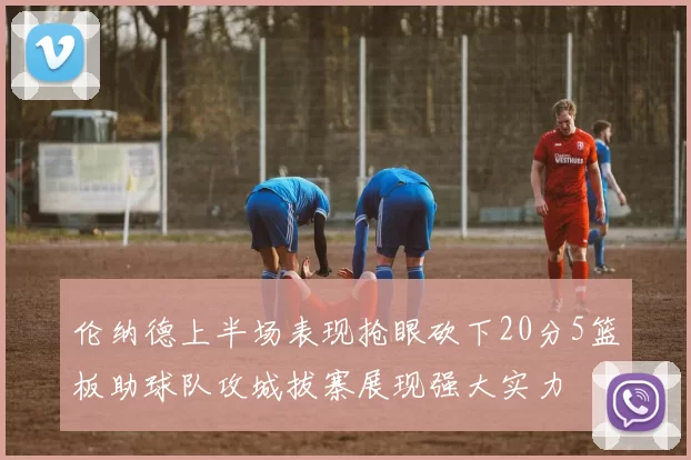 伦纳德上半场表现抢眼砍下20分5篮板助球队攻城拔寨展现强大实力