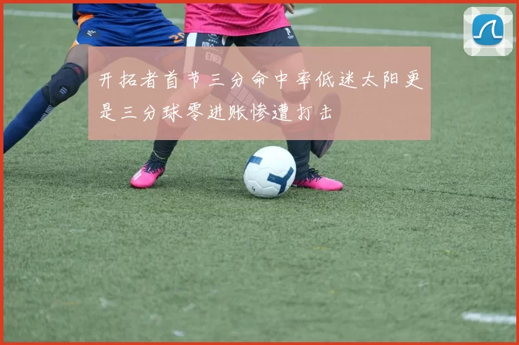 开拓者首节三分命中率低迷太阳更是三分球零进账惨遭打击