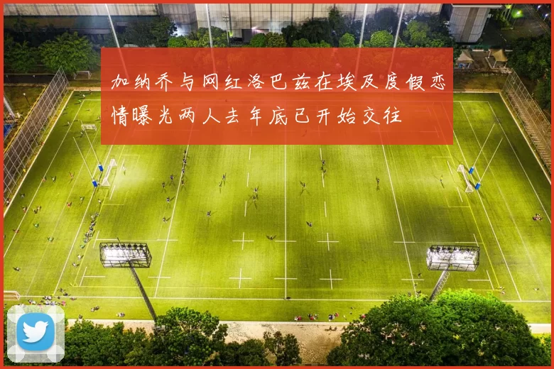 加纳乔与网红洛巴兹在埃及度假恋情曝光两人去年底已开始交往