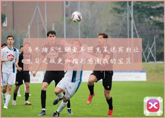 马冬梅庆生晒豪车照克莱送宾利让生日之旅更加精彩感谢我的宝贝