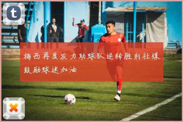 梅西再度发力助球队逆转胜利社媒鼓励球迷加油
