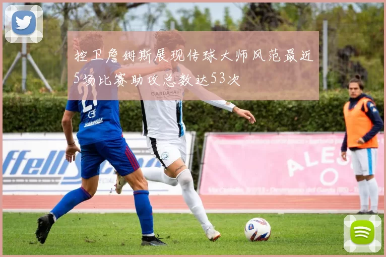 控卫詹姆斯展现传球大师风范最近5场比赛助攻总数达53次