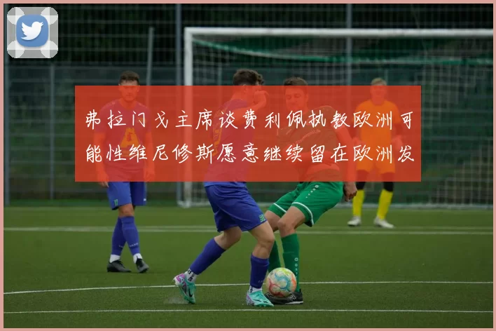 弗拉门戈主席谈费利佩执教欧洲可能性维尼修斯愿意继续留在欧洲发展