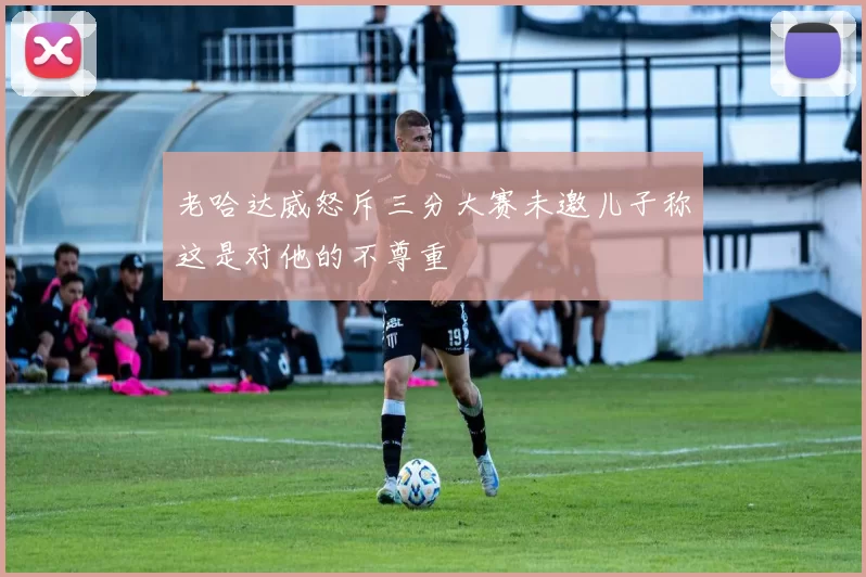 老哈达威怒斥三分大赛未邀儿子称这是对他的不尊重