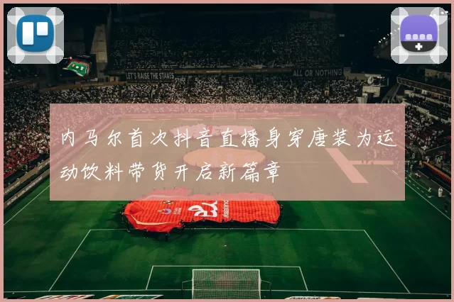 内马尔首次抖音直播身穿唐装为运动饮料带货开启新篇章